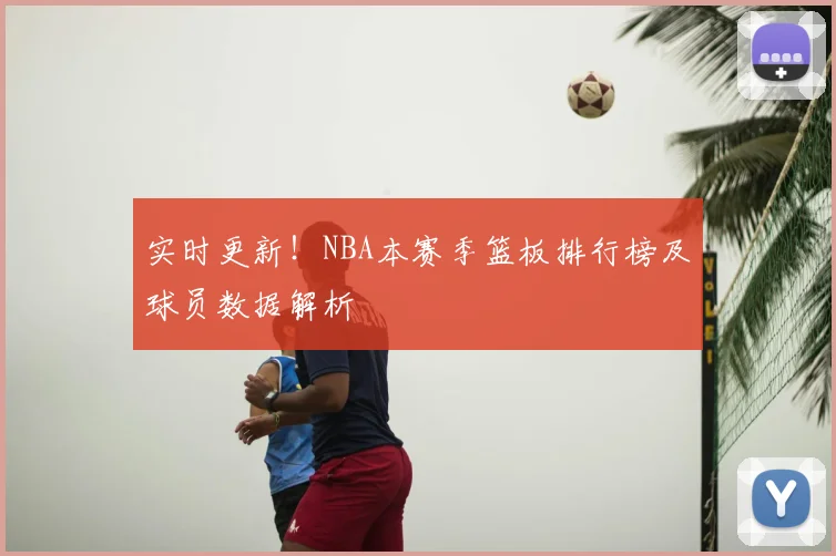 实时更新！NBA本赛季篮板排行榜及球员数据解析