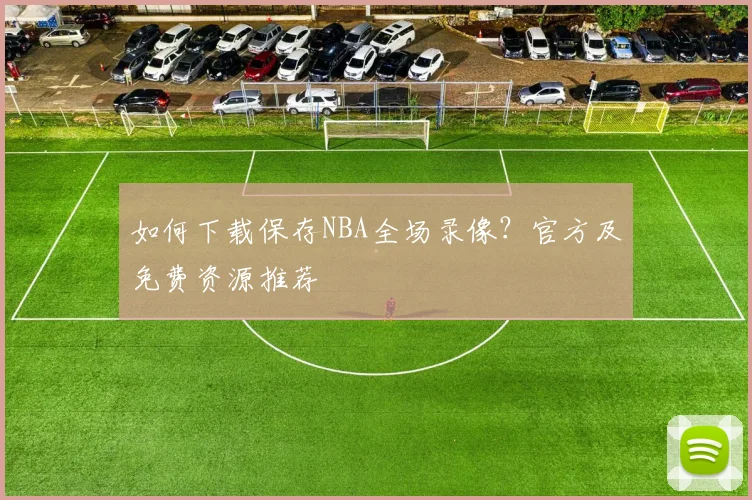 如何下载保存NBA全场录像？官方及免费资源推荐