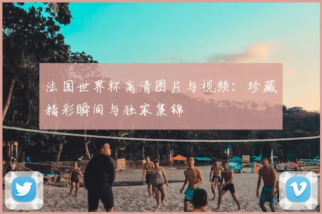 法国世界杯高清图片与视频:珍藏精彩瞬间与独家集锦