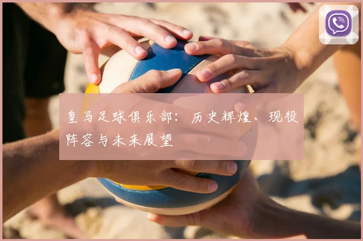 皇马足球俱乐部:历史辉煌、现役阵容与未来展望