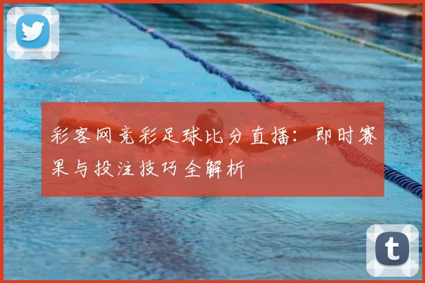 彩客网竞彩足球比分直播:即时赛果与投注技巧全解析